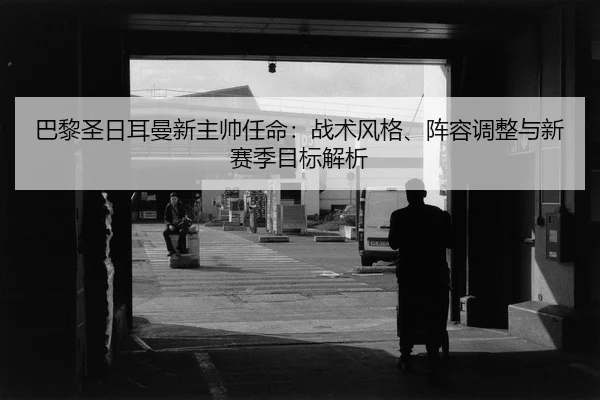 巴黎圣日耳曼新主帅任命：战术风格、阵容调整与新赛季目标解析